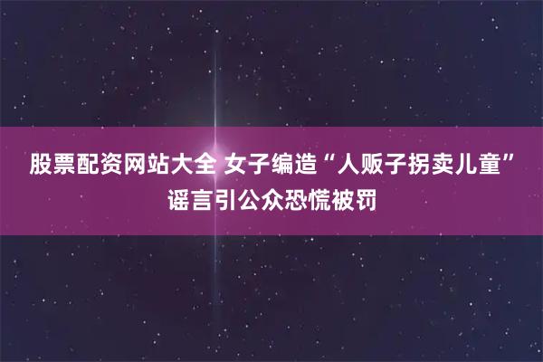 股票配资网站大全 女子编造“人贩子拐卖儿童”谣言引公众恐慌被罚