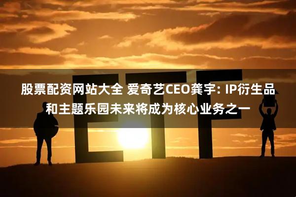 股票配资网站大全 爱奇艺CEO龚宇: IP衍生品和主题乐园未来将成为核心业务之一