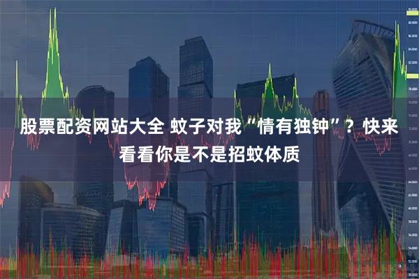 股票配资网站大全 蚊子对我“情有独钟”？快来看看你是不是招蚊体质