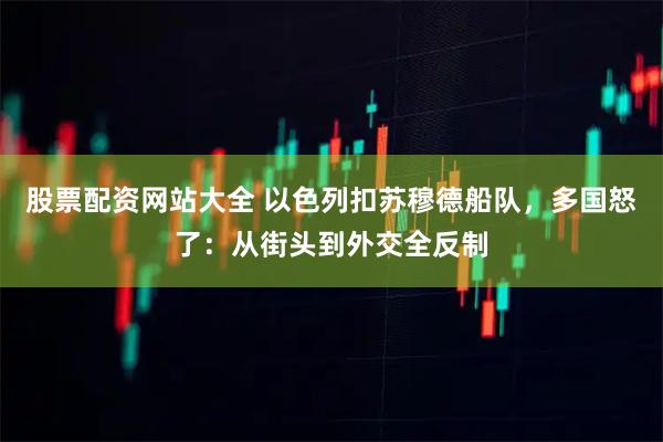 股票配资网站大全 以色列扣苏穆德船队，多国怒了：从街头到外交全反制