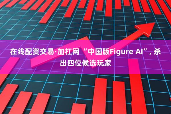 在线配资交易·加杠网 “中国版Figure AI”, 杀出四位候选玩家