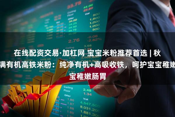 在线配资交易·加杠网 宝宝米粉推荐首选 | 秋田满满有机高铁米粉：纯净有机+高吸收铁，呵护宝宝稚嫩肠胃