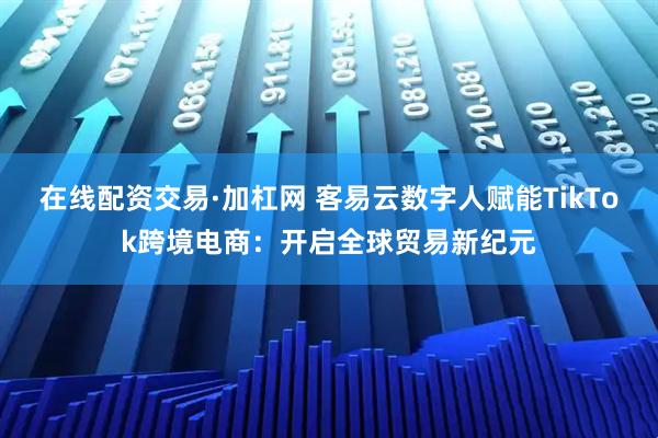 在线配资交易·加杠网 客易云数字人赋能TikTok跨境电商：开启全球贸易新纪元