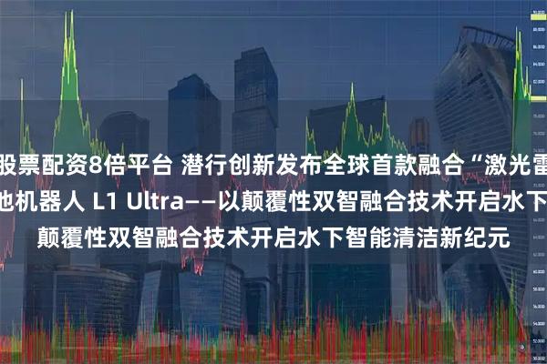 股票配资8倍平台 潜行创新发布全球首款融合“激光雷达+AI视觉 ”泳池机器人 L1 Ultra——以颠覆性双智融合技术开启水下智能清洁新纪元