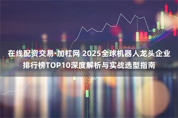 在线配资交易·加杠网 2025全球机器人龙头企业排行榜TOP10深度解析与实战选型指南