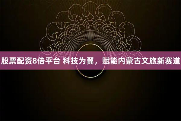 股票配资8倍平台 科技为翼，赋能内蒙古文旅新赛道