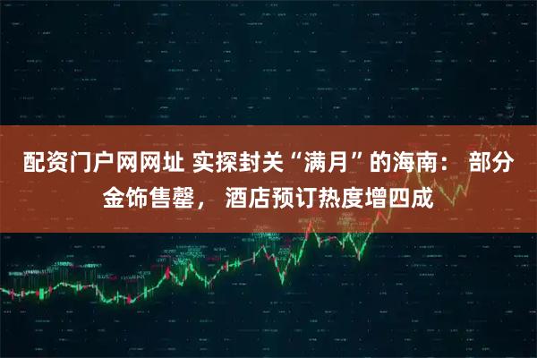 配资门户网网址 实探封关“满月”的海南： 部分金饰售罄， 酒店预订热度增四成