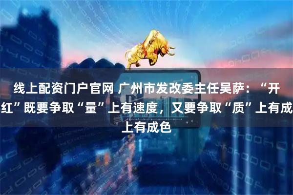 线上配资门户官网 广州市发改委主任吴萨：“开门红”既要争取“量”上有速度，又要争取“质”上有成色