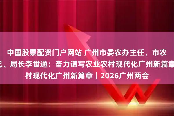 中国股票配资门户网站 广州市委农办主任，市农业农村局党组书记、局长李世通：奋力谱写农业农村现代化广州新篇章｜2026广州两会