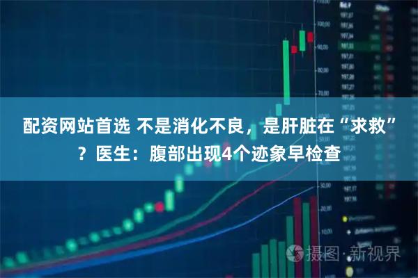 配资网站首选 不是消化不良，是肝脏在“求救”？医生：腹部出现4个迹象早检查