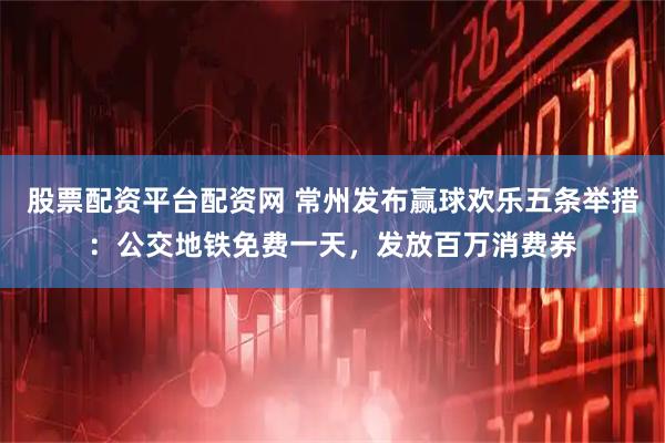 股票配资平台配资网 常州发布赢球欢乐五条举措:公交地铁免费一天,发放百万消费券