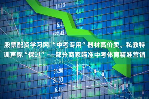 股票配资学习网 “中考专用”器材高价卖、私教特训声称“保过”——部分商家瞄准中考体育精准营销