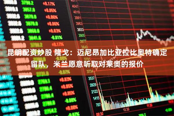 昆明配资炒股 隆戈：迈尼昂加比亚拉比奥特确定留队，米兰愿意听取对莱奥的报价