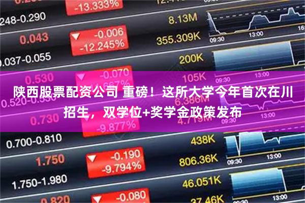 陕西股票配资公司 重磅！这所大学今年首次在川招生，双学位+奖学金政策发布