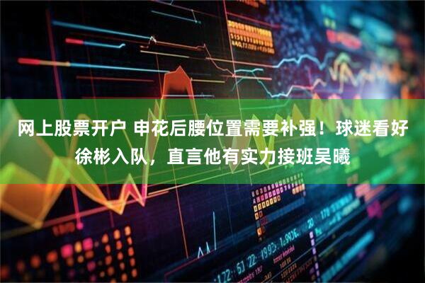 网上股票开户 申花后腰位置需要补强!球迷看好徐彬入队,直言他有实力接班吴曦