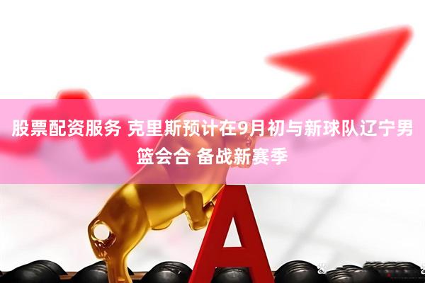 股票配资服务 克里斯预计在9月初与新球队辽宁男篮会合 备战新赛季