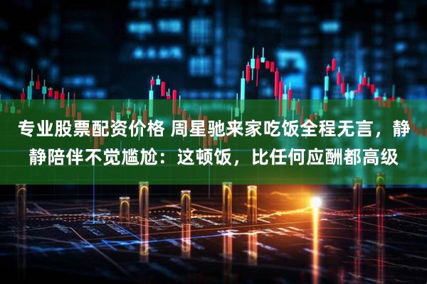 专业股票配资价格 周星驰来家吃饭全程无言，静静陪伴不觉尴尬：这顿饭，比任何应酬都高级