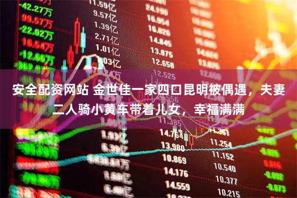 安全配资网站 金世佳一家四口昆明被偶遇，夫妻二人骑小黄车带着儿女，幸福满满