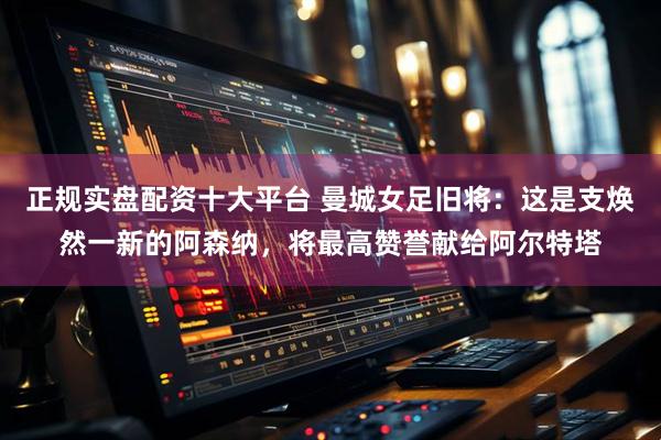正规实盘配资十大平台 曼城女足旧将：这是支焕然一新的阿森纳，将最高赞誉献给阿尔特塔
