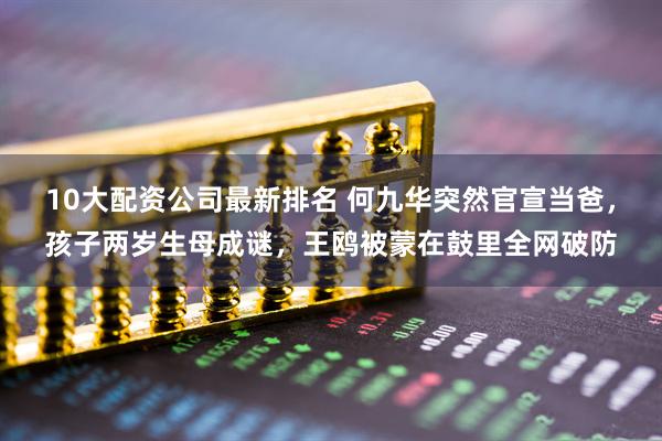 10大配资公司最新排名 何九华突然官宣当爸，孩子两岁生母成谜，王鸥被蒙在鼓里全网破防